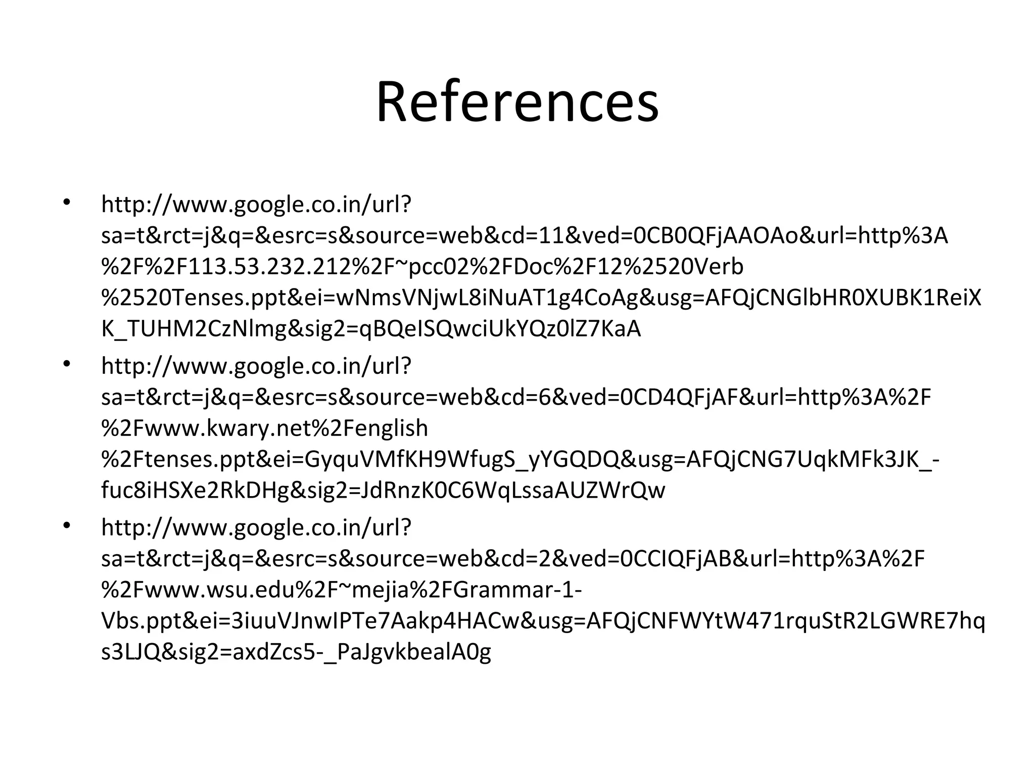 References
• http://www.google.co.in/url?
sa=t&rct=j&q=&esrc=s&source=web&cd=11&ved=0CB0QFjAAOAo&url=http%3A
%2F%2F113.53.232.212%2F~pcc02%2FDoc%2F12%2520Verb
%2520Tenses.ppt&ei=wNmsVNjwL8iNuAT1g4CoAg&usg=AFQjCNGlbHR0XUBK1ReiX
K_TUHM2CzNlmg&sig2=qBQeISQwciUkYQz0lZ7KaA
• http://www.google.co.in/url?
sa=t&rct=j&q=&esrc=s&source=web&cd=6&ved=0CD4QFjAF&url=http%3A%2F
%2Fwww.kwary.net%2Fenglish
%2Ftenses.ppt&ei=GyquVMfKH9WfugS_yYGQDQ&usg=AFQjCNG7UqkMFk3JK_-
fuc8iHSXe2RkDHg&sig2=JdRnzK0C6WqLssaAUZWrQw
• http://www.google.co.in/url?
sa=t&rct=j&q=&esrc=s&source=web&cd=2&ved=0CCIQFjAB&url=http%3A%2F
%2Fwww.wsu.edu%2F~mejia%2FGrammar-1-
Vbs.ppt&ei=3iuuVJnwIPTe7Aakp4HACw&usg=AFQjCNFWYtW471rquStR2LGWRE7hq
s3LJQ&sig2=axdZcs5-_PaJgvkbealA0g
 