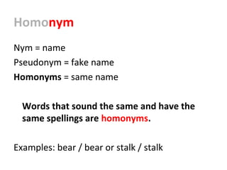 Homonym
Nym = name
Pseudonym = fake name
Homonyms = same name
Words that sound the same and have the
same spellings are homonyms.
Examples: bear / bear or stalk / stalk
 