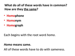 What do all of these words have in common?
How are they the same?
• Homophone
• Homonym
• Homograph
Each begins with the root word homo.
Homo means same.
All of these words have to do with sameness.
 