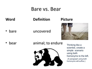Bare vs. Bear
Word Definition Picture
• bare uncovered
• bear animal; to endure Thinking like a
scientist, create a
simple scenario
using both
homonyms to the left.
(A paragraph using both
homonyms will suffice.)
 