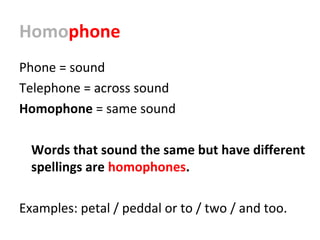 Homophone
Phone = sound
Telephone = across sound
Homophone = same sound
Words that sound the same but have different
spellings are homophones.
Examples: petal / peddal or to / two / and too.
 