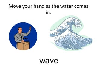Move your hand as the water comes
in.
wave
 