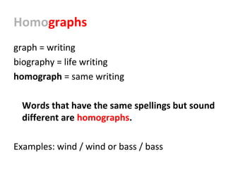 Homographs
graph = writing
biography = life writing
homograph = same writing
Words that have the same spellings but sound
different are homographs.
Examples: wind / wind or bass / bass
 
