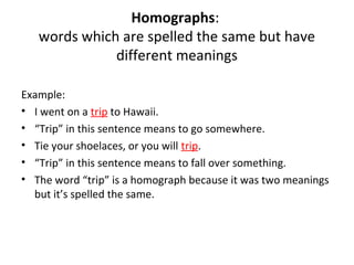 Homographs:
words which are spelled the same but have
different meanings
Example:
• I went on a trip to Hawaii.
• “Trip” in this sentence means to go somewhere.
• Tie your shoelaces, or you will trip.
• “Trip” in this sentence means to fall over something.
• The word “trip” is a homograph because it was two meanings
but it’s spelled the same.
 