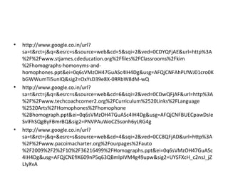 • http://www.google.co.in/url?
sa=t&rct=j&q=&esrc=s&source=web&cd=5&sqi=2&ved=0CDYQFjAE&url=http%3A
%2F%2Fwww.stjames.cdeducation.org%2Ffiles%2FClassrooms%2Fkim
%2Fhomographs-homonyms-and-
homophones.ppt&ei=0q6sVMzOH47GuASc4IH4Dg&usg=AFQjCNFAhPLfWJ01cro0K
bGWWumTi5unIQ&sig2=OxYsD39e8X-0RRbW8dM-wQ
• http://www.google.co.in/url?
sa=t&rct=j&q=&esrc=s&source=web&cd=6&sqi=2&ved=0CDwQFjAF&url=http%3A
%2F%2Fwww.techcoachcorner2.org%2FCurriculum%2520Links%2FLanguage
%2520Arts%2FHomophones%2Fhomophone
%2Bhomograph.ppt&ei=0q6sVMzOH47GuASc4IH4Dg&usg=AFQjCNFBUECpawDsIe
SvlFhSQgByFBmrBQ&sig2=PNVPAuWoCZ5sonh6yLRG4g
• http://www.google.co.in/url?
sa=t&rct=j&q=&esrc=s&source=web&cd=4&sqi=2&ved=0CC8QFjAD&url=http%3A
%2F%2Fwww.pacoimacharter.org%2Fourpages%2Fauto
%2F2009%2F2%2F10%2F36216499%2FHomographs.ppt&ei=0q6sVMzOH47GuASc
4IH4Dg&usg=AFQjCNEfIK609nP5q63QBmlpIVM4g49upw&sig2=UYSFXcH_c2nsJ_jZ
LIyXvA
 