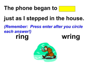 The phone began to
just as I stepped in the house.
(Remember: Press enter after you circle
each answer!)
ring wring
 