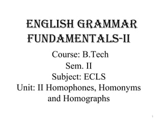 English grammar
fundamEntals-ii
Course: B.Tech
Sem. II
Subject: ECLS
Unit: II Homophones, Homonyms
and Homographs
1
 