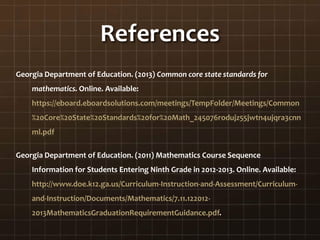 References
Georgia Department of Education. (2013) Common core state standards for
mathematics. Online. Available:
https://eboard.eboardsolutions.com/meetings/TempFolder/Meetings/Common
%20Core%20State%20Standards%20for%20Math_245076rodujz55jwtn4ujqra3cnn
ml.pdf
Georgia Department of Education. (2011) Mathematics Course Sequence
Information for Students Entering Ninth Grade in 2012-2013. Online. Available:
http://www.doe.k12.ga.us/Curriculum-Instruction-and-Assessment/Curriculum-
and-Instruction/Documents/Mathematics/7.11.122012-
2013MathematicsGraduationRequirementGuidance.pdf.
 