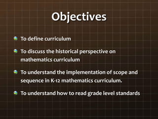 Objectives
To define curriculum
To discuss the historical perspective on
mathematics curriculum
To understand the implementation of scope and
sequence in K-12 mathematics curriculum.
To understand how to read grade level standards
 