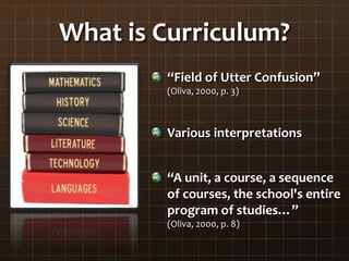What is Curriculum?
“Field of Utter Confusion”
(Oliva, 2000, p. 3)
Various interpretations
“A unit, a course, a sequence
of courses, the school's entire
program of studies…”
(Oliva, 2000, p. 8)
 