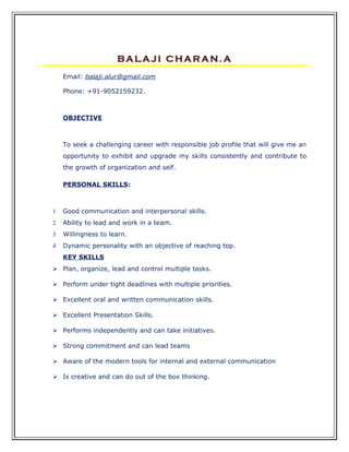 BALAJI CHARAN.A
    Email: balaji.alur@gmail.com

    Phone: +91-9052159232.



    OBJECTIVE



    To seek a challenging career with responsible job profile that will give me an
    opportunity to exhibit and upgrade my skills consistently and contribute to
    the growth of organization and self.

    PERSONAL SKILLS:



1   Good communication and interpersonal skills.
2   Ability to lead and work in a team.
3   Willingness to learn.
4   Dynamic personality with an objective of reaching top.
    KEY SKILLS
 Plan, organize, lead and control multiple tasks.

 Perform under tight deadlines with multiple priorities.

 Excellent oral and written communication skills.

 Excellent Presentation Skills.

 Performs independently and can take initiatives.

 Strong commitment and can lead teams

 Aware of the modern tools for internal and external communication

 Is creative and can do out of the box thinking.
 