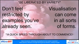 Data	Caricatures:	rethinking	visualisa3on	for	the	modern	researcher	
Be9y	Adamou,	Research	Through	Gaming	&	Paul	McGhie,	Leading	Thought	
Festival of
#NewMR 2018
	
	
Don’t feel
restricted by
examples you’ve
already seen.
Visualisation
can come
in all sorts
of forms.
*!A QUICK SPEED THROUGH ABOUT TO COMMENCE!*
*BE LIBERATED BY VARIETY*
 