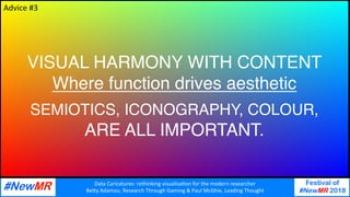 Data	Caricatures:	rethinking	visualisa3on	for	the	modern	researcher	
Be9y	Adamou,	Research	Through	Gaming	&	Paul	McGhie,	Leading	Thought	
Festival of
#NewMR 2018
	
	
VISUAL HARMONY WITH CONTENT
Where function drives aesthetic
SEMIOTICS, ICONOGRAPHY, COLOUR,
ARE ALL IMPORTANT.
Advice	#3	
 