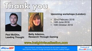 Data	Caricatures:	rethinking	visualisa3on	for	the	modern	researcher	
Be9y	Adamou,	Research	Through	Gaming	&	Paul	McGhie,	Leading	Thought	
Festival of
#NewMR 2018
	
	
Paul McGhie,
Leading Thought
Betty Adamou,
Research Through Gaming
Upcoming workshops (London):
•  22nd February 2018
•  14th June 2018
•  10th October 2018
 