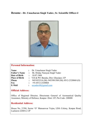 Resume – Dr. Umacharan Singh Yadav, Sr. Scientific Officer-I
Personal Information:
Name : Dr. Umacharan Singh Yadav
Father’s Name : Sh. Hriday Narayan Singh Yadav
Date of Birth : 10.07.1968
Place of Birth : Vill & PO: Basuka, Dist. Ghazipur, UP
Phone : 9451033314 (M); 9453981508 (M); 0512-2320068 (O)
Fax : +91-0512-2320068
E-Mail : usyadav68@gmail.com
Official Address:
Office of Regional Director, Directorate General of Aeronautical Quality
Assurance, Ministry of Defence, Kanpur- Distt. UP, Pin Code- 208008
Residential Address:
House No. 2/394, Sector ‘O’ Mansarovar Yojna, LDA Colony, Kanpur Road,
Lucknow-226012, UP
 