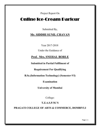 Page | 1
Project Report On
Online Ice-Cream Parlour
Submitted By,
Mr. SIDDHI SUNIL CHAVAN
Year 2017-2018
Under the Guidance of
Prof. Mrs. SNEHAL BORLE
Submitted in Partial Fulfilment of
Requirement For Qualifying
B.Sc.(Information Technology) (Semester-VI)
Examination
University of Mumbai
College:
T.Z.A.S.P.M.’S
PRAGATI COLLEGE OF ARTS & COMMERCE, DOMBIVLI
 