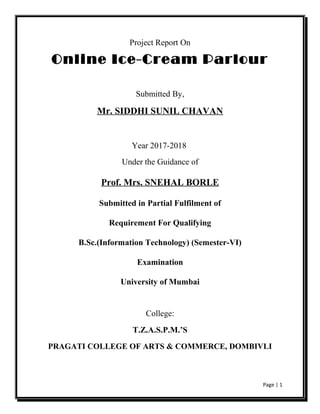 Project Report On
Online Ice-Cream Parlour
Submitted By,
Mr. SIDDHI SUNIL CHAVAN
Year 2017-2018
Under the Guidance of
Prof. Mrs. SNEHAL BORLE
Submitted in Partial Fulfilment of
Requirement For Qualifying
B.Sc.(Information Technology) (Semester-VI)
Examination
University of Mumbai
College:
T.Z.A.S.P.M.’S
PRAGATI COLLEGE OF ARTS & COMMERCE, DOMBIVLI
Page | 1
 