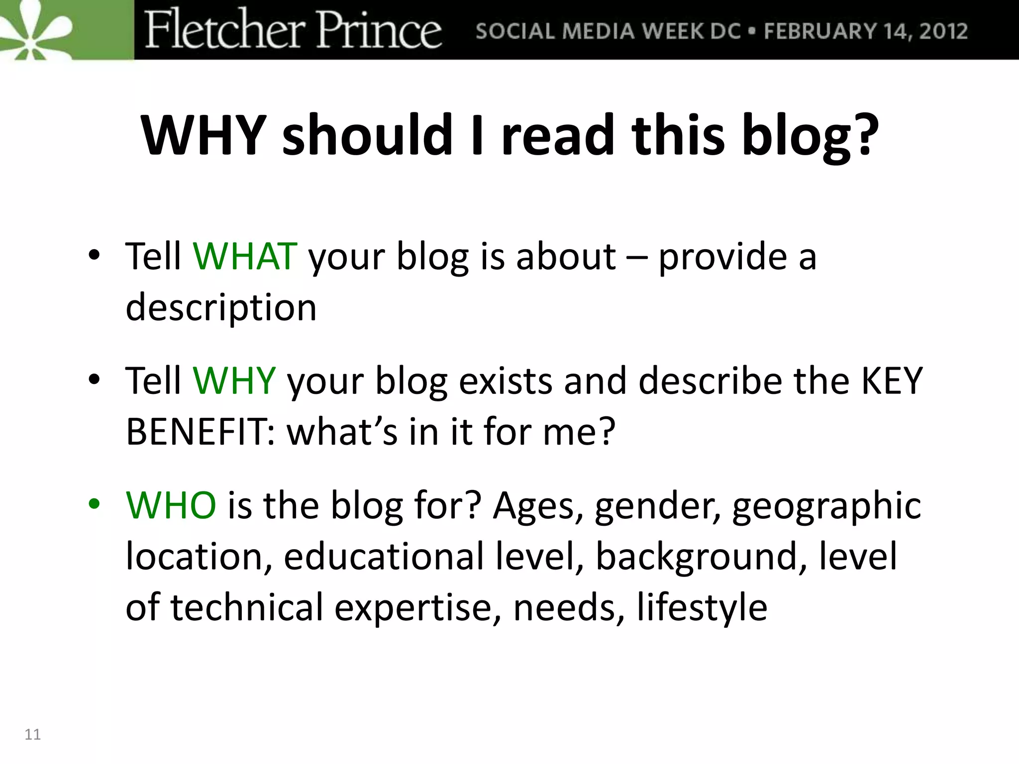 WHY should I read this blog?
     • Tell WHAT your blog is about – provide a
       description
     • Tell WHY your blog exists and describe the KEY
       BENEFIT: what’s in it for me?
     • WHO is the blog for? Ages, gender, geographic
       location, educational level, background, level
       of technical expertise, needs, lifestyle

11
 