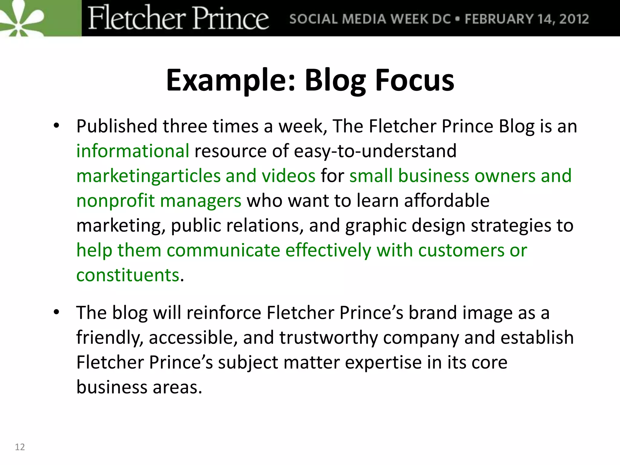 Example: Blog Focus
     • Published three times a week, The Fletcher Prince Blog is an
       informational resource of easy-to-understand
       marketingarticles and videos for small business owners and
       nonprofit managers who want to learn affordable
       marketing, public relations, and graphic design strategies to
       help them communicate effectively with customers or
       constituents.
     • The blog will reinforce Fletcher Prince’s brand image as a
       friendly, accessible, and trustworthy company and establish
       Fletcher Prince’s subject matter expertise in its core
       business areas.

12
 