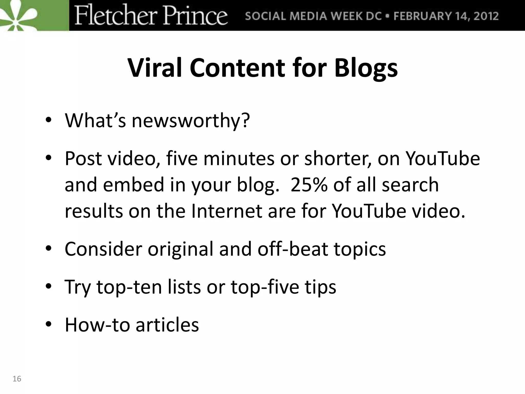 Viral Content for Blogs
     • What’s newsworthy?
     • Post video, five minutes or shorter, on YouTube
       and embed in your blog. 25% of all search
       results on the Internet are for YouTube video.
     • Consider original and off-beat topics
     • Try top-ten lists or top-five tips
     • How-to articles

16
 