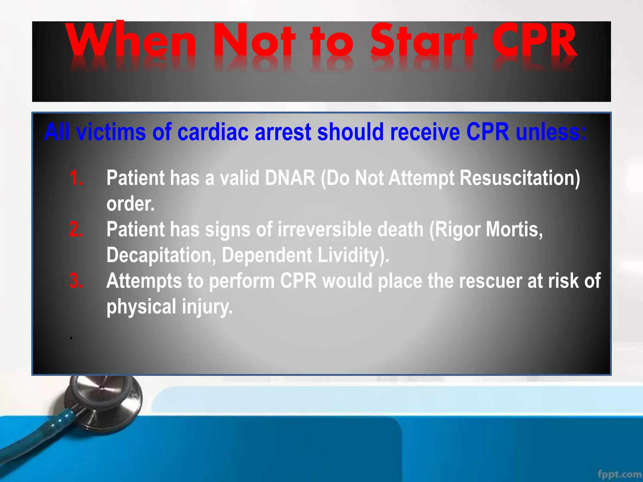 When Not to Start CPR
All victims of cardiac arrest should receive CPR unless:
1. Patient has a valid DNAR (Do Not Attempt Resuscitation)
order.
2. Patient has signs of irreversible death (Rigor Mortis,
Decapitation, Dependent Lividity).
3. Attempts to perform CPR would place the rescuer at risk of
physical injury.
.
 