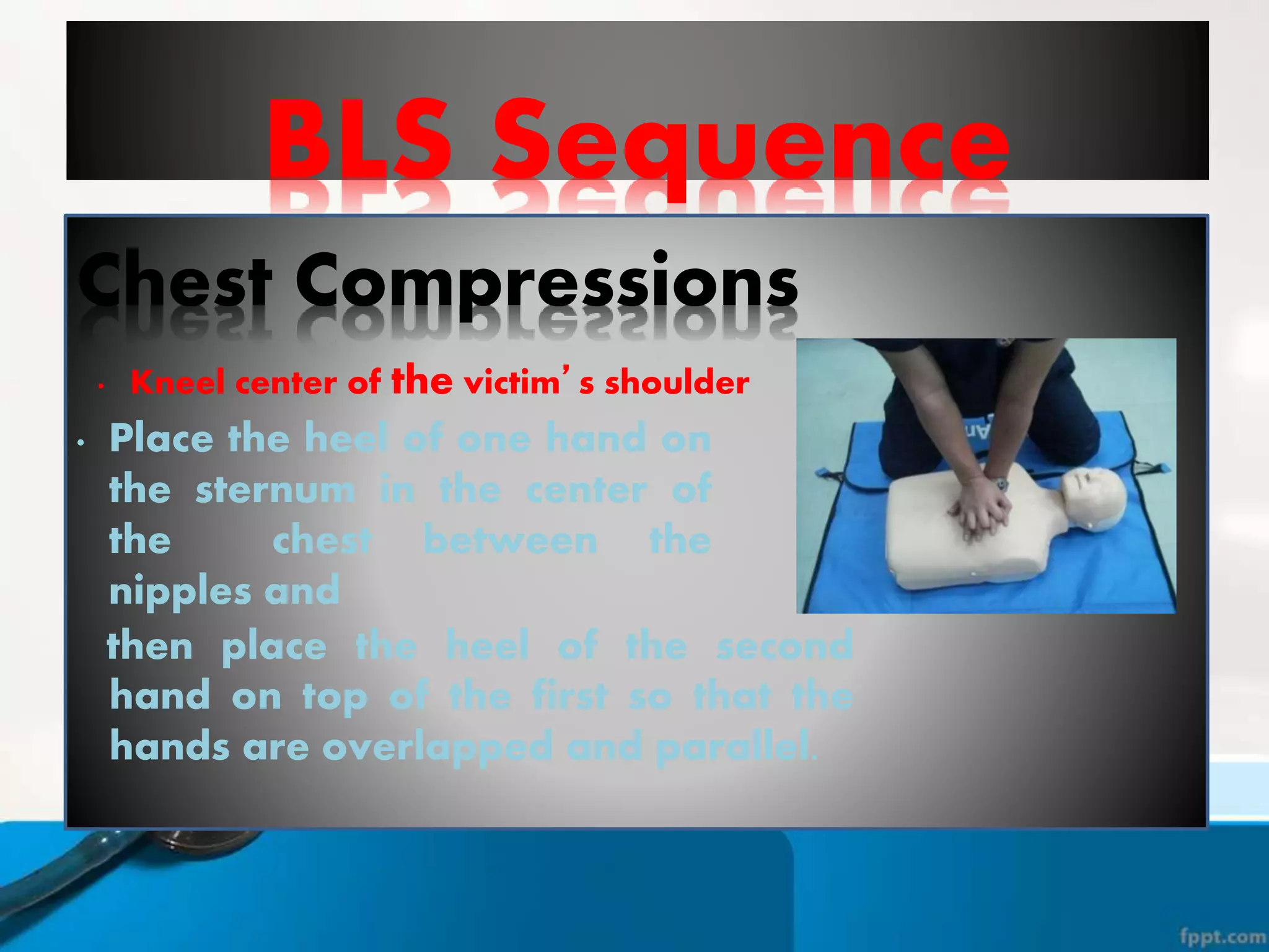 BLS Sequence
Chest Compressions
• Kneel center of the victim’s shoulder
• Place the heel of one hand on
the sternum in the center of
the chest between the
nipples and
then place the heel of the second
hand on top of the first so that the
hands are overlapped and parallel.
 