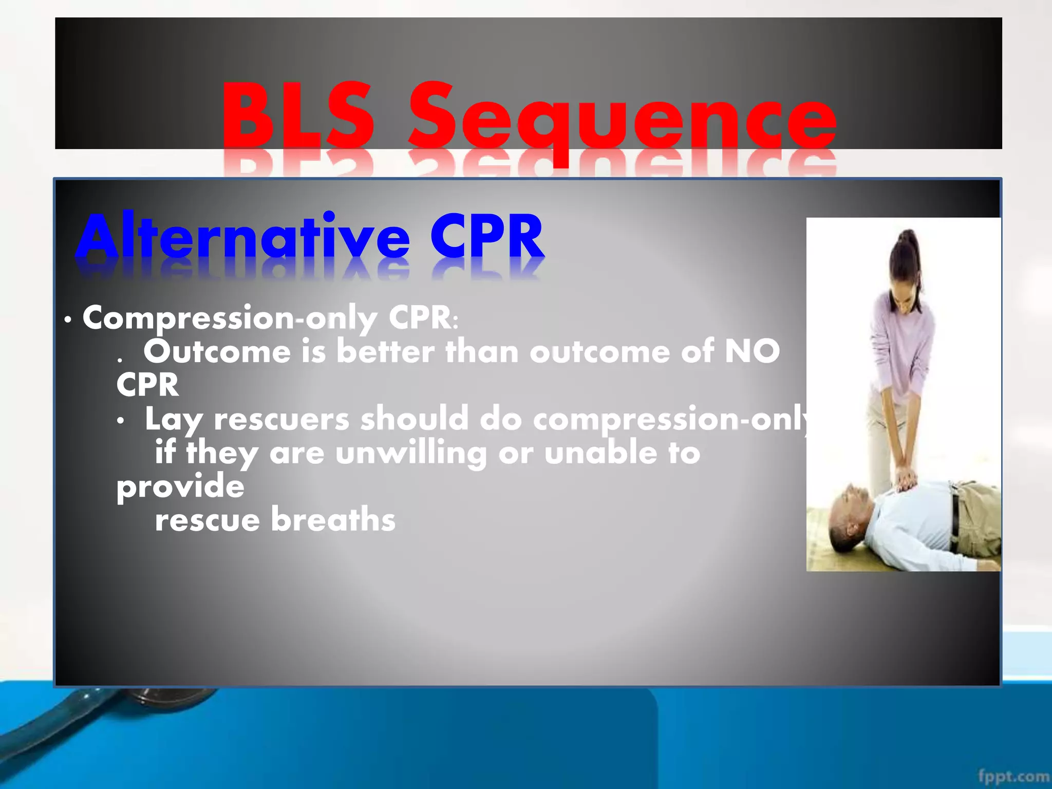BLS Sequence
Alternative CPR
• Compression-only CPR:
. Outcome is better than outcome of NO
CPR
• Lay rescuers should do compression-only
if they are unwilling or unable to
provide
rescue breaths
 