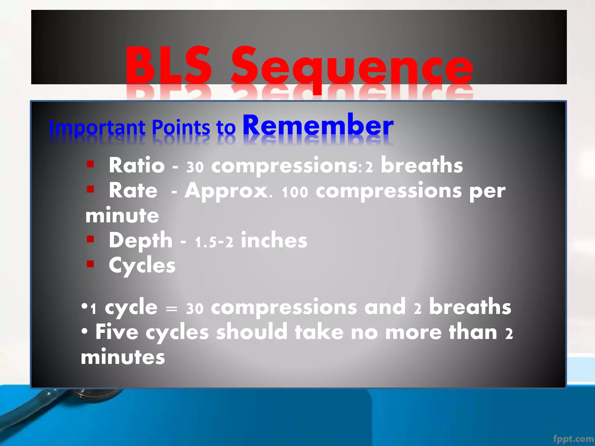 BLS Sequence
Important Points to Remember
 Ratio - 30 compressions:2 breaths
 Rate - Approx. 100 compressions per
minute
 Depth - 1.5-2 inches
 Cycles
•1 cycle = 30 compressions and 2 breaths
• Five cycles should take no more than 2
minutes
 