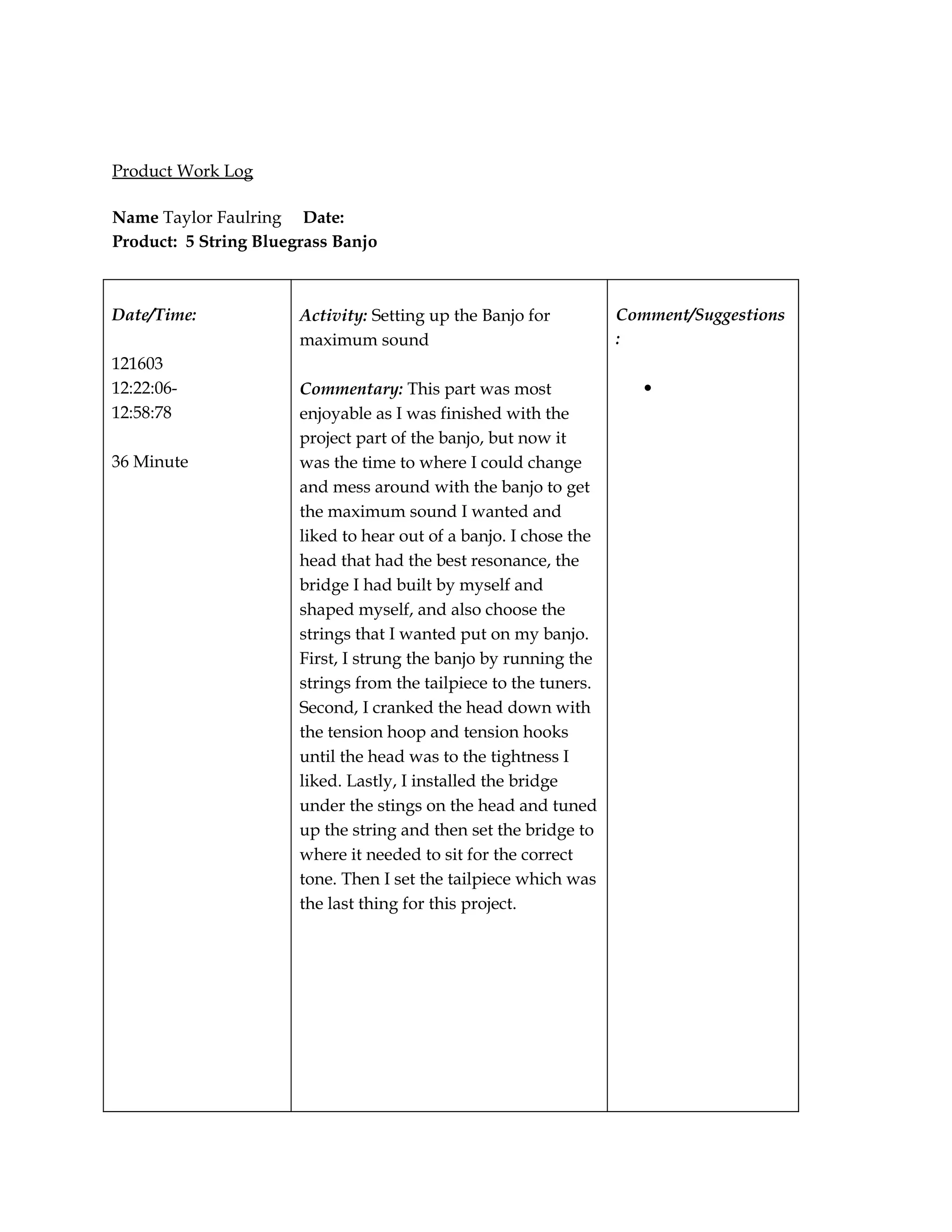 Product Work Log

Name Taylor Faulring Date:
Product: 5 String Bluegrass Banjo



Date/Time:             Activity: Setting up the Banjo for          Comment/Suggestions
                       maximum sound                               :
121603
12:22:06-              Commentary: This part was most                 •
12:58:78               enjoyable as I was finished with the
                       project part of the banjo, but now it
36 Minute              was the time to where I could change
                       and mess around with the banjo to get
                       the maximum sound I wanted and
                       liked to hear out of a banjo. I chose the
                       head that had the best resonance, the
                       bridge I had built by myself and
                       shaped myself, and also choose the
                       strings that I wanted put on my banjo.
                       First, I strung the banjo by running the
                       strings from the tailpiece to the tuners.
                       Second, I cranked the head down with
                       the tension hoop and tension hooks
                       until the head was to the tightness I
                       liked. Lastly, I installed the bridge
                       under the stings on the head and tuned
                       up the string and then set the bridge to
                       where it needed to sit for the correct
                       tone. Then I set the tailpiece which was
                       the last thing for this project.
 
