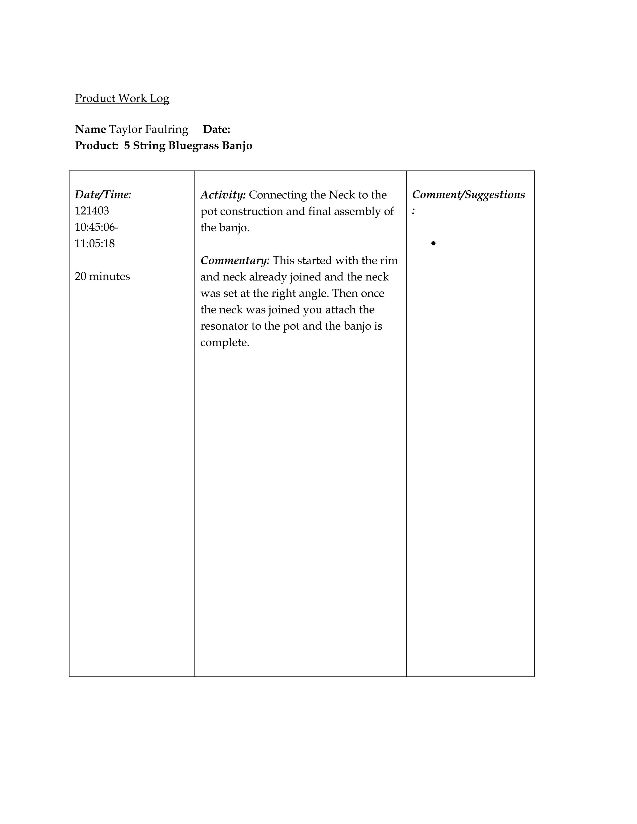 Product Work Log

Name Taylor Faulring Date:
Product: 5 String Bluegrass Banjo



Date/Time:             Activity: Connecting the Neck to the     Comment/Suggestions
121403                 pot construction and final assembly of   :
10:45:06-              the banjo.
11:05:18                                                           •
                       Commentary: This started with the rim
20 minutes             and neck already joined and the neck
                       was set at the right angle. Then once
                       the neck was joined you attach the
                       resonator to the pot and the banjo is
                       complete.
 