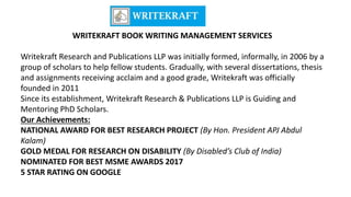 WRITEKRAFT BOOK WRITING MANAGEMENT SERVICES
Writekraft Research and Publications LLP was initially formed, informally, in 2006 by a
group of scholars to help fellow students. Gradually, with several dissertations, thesis
and assignments receiving acclaim and a good grade, Writekraft was officially
founded in 2011
Since its establishment, Writekraft Research & Publications LLP is Guiding and
Mentoring PhD Scholars.
Our Achievements:
NATIONAL AWARD FOR BEST RESEARCH PROJECT (By Hon. President APJ Abdul
Kalam)
GOLD MEDAL FOR RESEARCH ON DISABILITY (By Disabled’s Club of India)
NOMINATED FOR BEST MSME AWARDS 2017
5 STAR RATING ON GOOGLE
 