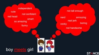 boy meets girl
cute
so amazing
red head
funny
smart
independent
not confident
not tall enough
nerd
real jerk
cocky
annoying
not handsome
boring
 