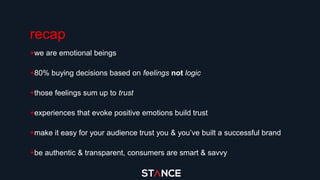 recap
+we are emotional beings
+80% buying decisions based on feelings not logic
+those feelings sum up to trust
+experiences that evoke positive emotions build trust
+make it easy for your audience trust you & you’ve built a successful brand
+be authentic & transparent, consumers are smart & savvy
 