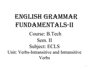 English grammar
fundamEntals-ii
Course: B.Tech
Sem. II
Subject: ECLS
Unit: Verbs-Intransitive and Intransitive
Verbs
1
 