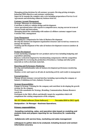 Managing pricing decisions for all customer accounts: Develop pricing strategies,
balancing MDS objectives and customer satisfaction.
Supervise & manage the complete sales cycle including preparation of Service Level
Agreements and marketing collateral, business brief etc.
Customer Account Management
Strategic Milestones in relationships
Contribute to delivery solution design and development.
Assess operational issues with regards to competitiveness, staying current in terms of
current trends and innovations.
Managing dotted line relationship with onshore & offshore customer support team
Customer P&L management
Team Management
Developing key competencies for Sales & Business Development.
Develop the business development organization structure and recruit key resources to
manage the function.
Training and Development of the sales & business development resources (onshore &
offshore)
Product Development
Create marketing campaigns for new products and services including budgeting and
expenditure planning.
Business vertical development by benchmarking competencies with the competition
Responsible for overseeing the production of brochures, Catalogs and other print
materials as well as electronic materials.
Reporting and Performance Monitoring
Develop and institutionalize sales & business development performance monitoring
mechanism
Monitor, review and report on all sales & marketing activity and results to management
External interface:
Manage all non-customer external interface including representing the company at
Industry Exhibitions & Fairs, Industry Forums etc.
Strategic Responsibilities
Engage in Strategy Visioning for the company and contribute in developing the growth
strategy for the company
Work with consultants for Strategy, Branding, Communication, Human Resource
search etc.
Participate in the M&A efforts and identify targets for acquisition which will
complement the existing competencies of the company.

M/s XT Global software [Xeno Software].

November2010 to 2012 April.

Designation : Sr Manager –Business Operations.
Primary responsibilities:
Compiling marketing, sales, and operation data based on modeling and
analysis tools and prepare reporting for our Executive/Sr. Leadership
team.
Collaborate with service lines, marketing and sales management
colleagues to gather data to be analyzed, including Account and contact
information accuracy

 