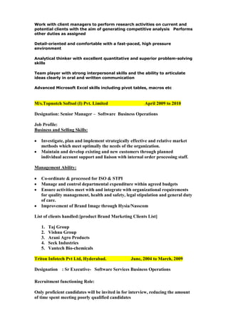 Work with client managers to perform research activities on current and
potential clients with the aim of generating competitive analysis Performs
other duties as assigned
Detail-oriented and comfortable with a fast-paced, high pressure
environment
Analytical thinker with excellent quantitative and superior problem-solving
skills
Team player with strong interpersonal skills and the ability to articulate
ideas clearly in oral and written communication
Advanced Microsoft Excel skills including pivot tables, macros etc

M/s.Topnotch Softsol (I) Pvt. Limited

April 2009 to 2010

Designation: Senior Manager – Software Business Operations
Job Profile:
Business and Selling Skills:
Investigate, plan and implement strategically effective and relative market
methods which meet optimally the needs of the organization.
Maintain and develop existing and new customers through planned
individual account support and liaison with internal order processing staff.
Management Ability:
Co-ordinate & processed for ISO & STPI
Manage and control departmental expenditure within agreed budgets
Ensure activities meet with and integrate with organizational requirements
for quality management, health and safety, legal stipulation and general duty
of care.
Improvement of Brand Image through Hysia/Nasscom
List of clients handled:[product Brand Marketing Clients List]
1.
2.
3.
4.
5.

Taj Group
Vishnu Group
Arani Agro Products
Seck Industries
Vantech Bio-chemicals

Triton Infotech Pvt Ltd, Hyderabad.

June, 2004 to March, 2009

Designation : Sr Executive- Software Services Business Operations
Recruitment functioning Role:
Only proficient candidates will be invited in for interview, reducing the amount
of time spent meeting poorly qualified candidates

 