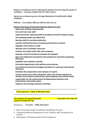 Reduces recruitment costs by reducing the quantity but increasing the quality of
candidates – releasing valuable time for other matters
Speeds up recruitment process through elimination of insufficiently skilled
candidates
Efficient – can combine different skill sets into one test
Business Operations Product Development Shared Services:
determine staffing requirements
hire and train new staff
supervise direct reporting staff according to overall company policy
set employee goals and objectives
develop staff to maximize potential
monitor staff performance including performance reviews
delegate work duties to staff
allocate use of available resources
monitor and assist staff with work progress
evaluate current business processes and systems
plan and implement procedures and systems to maximize operating
efficiency
establish and maintain controls
formulate department/unit policies and practices
co-ordinate financial and budget activities for maximum operational
efficiency
facilitate the preparation and analysis of reports
review performance data (financial, sales and activity reports) to
monitor and measure productivity, goal progress and activity levels
responsible for the achievement of department/division/unit
productivity and quality goals
organize and manage business meetings

------------------------------------------------------------------------------------------------------Past Experience –Admn & HR Operations.
------------------------------------------------------------------------------------------------------The Institute of Charted Financial
Analysts of India (ICFAI)
Designation

December, 02 to May, 04

: Executive – HR& Operations

Role in Sourcing includes Coordination and drafting of the job
Conducting Induction Programmes for new Academic staff and branch-wise
recruiter
Maintenance of Personal records of all the employees

 