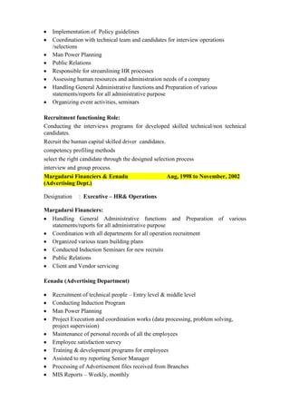 Implementation of Policy guidelines
Coordination with technical team and candidates for interview operations
/selections
Man Power Planning
Public Relations
Responsible for streamlining HR processes
Assessing human resources and administration needs of a company
Handling General Administrative functions and Preparation of various
statements/reports for all administrative purpose
Organizing event activities, seminars
Recruitment functioning Role:
Conducting the interviews programs for developed skilled technical/non technical
candidates.
Recruit the human capital skilled driver candidates.
competency profiling methods
select the right candidate through the designed selection process
interview and group process.
Margadarsi Financiers & Eenadu
Aug, 1998 to November, 2002
(Advertising Dept.)
Designation

: Executive – HR& Operations

Margadarsi Financiers:
Handling General Administrative functions and Preparation of various
statements/reports for all administrative purpose
Coordination with all departments for all operation recruitment
Organized various team building plans
Conducted Induction Seminars for new recruits
Public Relations
Client and Vendor servicing
Eenadu (Advertising Department)
Recruitment of technical people – Entry level & middle level
Conducting Induction Program
Man Power Planning
Project Execution and coordination works (data processing, problem solving,
project supervision)
Maintenance of personal records of all the employees
Employee satisfaction survey
Training & development programs for employees
Assisted to my reporting Senior Manager
Processing of Advertisement files received from Branches
MIS Reports – Weekly, monthly

 
