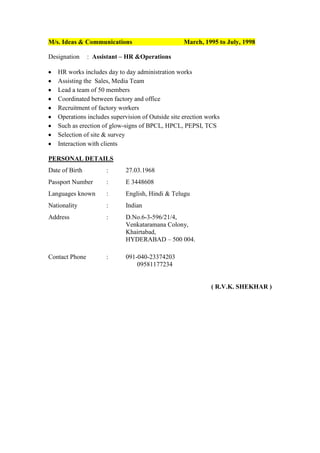 M/s. Ideas & Communications
Designation

March, 1995 to July, 1998

: Assistant – HR &Operations

HR works includes day to day administration works
Assisting the Sales, Media Team
Lead a team of 50 members
Coordinated between factory and office
Recruitment of factory workers
Operations includes supervision of Outside site erection works
Such as erection of glow-signs of BPCL, HPCL, PEPSI, TCS
Selection of site & survey
Interaction with clients
PERSONAL DETAILS
Date of Birth

:

27.03.1968

Passport Number

:

E 3448608

Languages known

:

English, Hindi & Telugu

Nationality

:

Indian

Address

:

D.No.6-3-596/21/4,
Venkataramana Colony,
Khairtabad,
HYDERABAD – 500 004.

Contact Phone

:

091-040-23374203
09581177234

( R.V.K. SHEKHAR )

 
