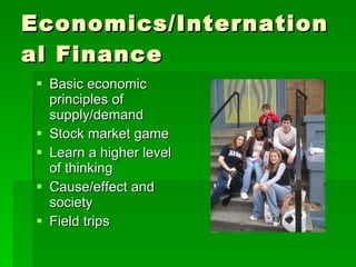 Economics/International Finance Basic economic principles of supply/demand Stock market game Learn a higher level of thinking Cause/effect and society Field trips 