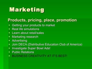 Getting your products to market Real life simulations Learn about retail/sales Marketing research Advertising Join DECA (Distributive Education Club of America) Investigate Super Bowl Ads! Public Relations BUSINESS CREATIVITY AT IT’S BEST! Products, pricing, place, promotion Marketing 