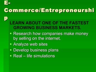 E-Commerce/Entrepreneurship LEARN ABOUT ONE OF THE FASTEST GROWING BUSINESS MARKETS. Research how companies make money by selling on the internet. Analyze web sites Develop business plans Real – life simulations  