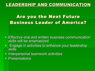 LEADERSHIP AND COMMUNICATION Are you the Next Future Business Leader of America? Effective oral and written business communication skills will be emphasized Engage in activities to enhance your leadership skills Interpersonal teamwork activities Presentations 