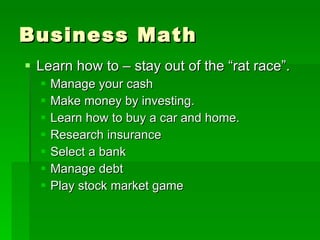 Business Math Learn how to – stay out of the “rat race”. Manage your cash Make money by investing. Learn how to buy a car and home. Research insurance Select a bank Manage debt Play stock market game 