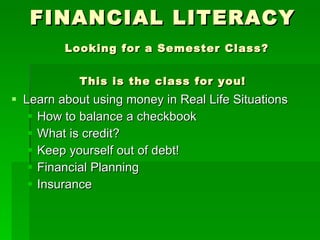 FINANCIAL LITERACY   Looking for a Semester Class? This is the class for you! Learn about using money in Real Life Situations How to balance a checkbook What is credit? Keep yourself out of debt! Financial Planning Insurance 