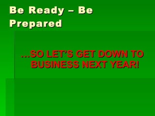 Be Ready – Be Prepared … SO LET’S GET DOWN TO BUSINESS NEXT YEAR! 