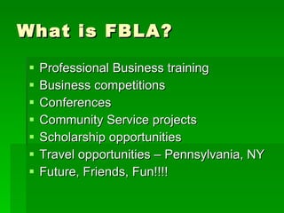 What is FBLA? Professional Business training Business competitions Conferences Community Service projects Scholarship opportunities Travel opportunities – Pennsylvania, NY Future, Friends, Fun!!!!  