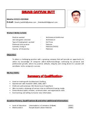 Worked Ability in field:
Position wanted : Architectural draftsman
Job Categories selected : Architecture
Type of Employment wanted : Full Time
Preferred Job Location : Pakistan
Currently Living in : Pakistan (TADO)
Country of Citizenship : Pakistani
Objective:
To obtain a challenging position with a growing company that will provide an opportunity to
utilize my knowledge of computer aided draftsman/design continuing my personal and
professional growth, where my positive attitude, integrity and strong desire to succeed will
contribute to the company’s success.
My Key Skills:
• Hand on training with Architectural Drafting
• Experienced with AutoCAD 2004, 2006, 2007
• Proficient with windows: MS Word, Excel, PowerPoint
• Able to create a drawings of various sizes on different drawing media
• Demonstrated public relation, communication and organization skills
• Fast learning and willing to master new information.
ducationHistory, Qualifications &and other additional information:
• Level of Education: Intermediate in Commerce (I-Com) (2010)
• Matriculation: Punjab Board Lahore Pakistan (2008)
Mobile # 0322-4301968
E-mail: Shuaib_butt008@yahoo.com , Shabibutt008@gmail.com
 