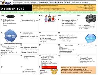 Los Angeles Harbor College CAREER & TRANSFER SERVICES                                                                Calendar of Activities
                                                              Student Services Administration building #105                                                 WORKSHOPS:
                                                             (310) 233-4284                                                                      Workshops are open to all students;
October 2012                                                 http://www.lahc.edu/studentservices/transfercenter/index.html
                                                             Contact us: http://www.facebook.com/LahcTransferCenter
                                                                                                                                                            no RSVP required
                                                                                                                         http://www.lahc.edu/studentservices/transfercenter/index.html
UNIVERSITY REPRESENTATIVES: Call or visit the Career & Transfer Center to schedule appointments with the universities listed below (unless indicated as an information table).

Mon                                Tue                                   Wed                                 Thu                                   Fri

1 CSU Application                  2   National University 2p-4pm
                                                                         3                                   4        How to Pay for a Private     5
     Workshop                                                                                                         University Workshop by
     12p-1pm Assessment                                                                                               Marymount College 1p-
     Center                                                                                                           2pm Assessment Center            R.I.S.E. Workshop
                                                                                                                                                       Assessment Center, SSA 120
                                                                                                                                                       11:30a - 12:30pm


8                                  9      CSUDH 9a-12pm                  10                                  11                                    12
                                                                             National University 11a-1pm         UC Personal Statement by
                                   Mount St. Mary’s College 10a-
                                                                                                                 UCLA Admissions Representative
                                   1pm                                       R.I.S.E. Workshop                   12p-1pm Assessment Center
                                                                             Assessment Center, SSA 120
                                                                             10a - 11am                                UCLA 9a-3pm
      www.facebook/lahctransfercenter
15                                 16                                    17                                  18          CSULA 2p-4pm              19
                                                                                                                                                        www.twitter.com/lahctransfer
    Colorado State University       CSU Application Workshop                                                  Educa-
         1:00pm-3:00pm              5:30p-6:30pm Assessment Center                                            tional Planning-
                                                                                                              Social/Behavioral Sciences &
R.I.S.E. Workshop                                                                                             Communication Majors
Assessment Center, SSA 120             National University 4p-6pm                                             Assessment Center, SSA 120
10a - 11am
22                                 23      National University           24    What’s Your Major?            25                                    26
                                           11a-1pm                             Workshop 2p-3:30pm                                                        Academic/Progress
                                                                               Assessment Center                                                         Dismissal Workshop
                                                                                                                                                         Assessment Center, SSA 120
                                                                               R.I.S.E. Workshop
                                                                                                                                                         11:30a - 1pm
                                                                               Assessment Center, SSA 120
                                                                               10a - 11am
29                                  30                                   31     HAPPY HALLOWEEN!                   Attention Fall 2013 transfers, don't forget to…
                                               CSUDH 1p-4pm                                                        * Apply to CSU & UC by November 30, 2012
                                                                             National                              * Visit the Career & Transfer Center for application work-
                                        CSU Application Workshop             University 2p-
                                        5:30p-6:30pm Assessment Center                                             shops and assistance throughout October & November!
                                                                             4pm
 