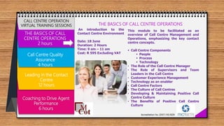 THE BASICS OF CALL
CENTRE OPERATIONS
2 hours
Call Centre Quality
Assurance
4 hours
Leading in the Contact
Centre
12 hours
Coaching to Drive Agent
Performance
6 hours
CALL CENTRE OPERATION
VIRTUAL TRAINING SESSIONS THE BASICS OF CALL CENTRE OPERATIONS
An introduction to the
Contact Centre Environment
Date: 18 June
Duration: 2 Hours
Time: 9 am – 11 am
Cost: R 595 Excluding VAT
This module to be facilitated as an
overview of Call Centre Management and
Operations, emphasizing the key contact
centre concepts.
 Call Centre Components
 People
 Process
 Technology
• The Role of the Call Centre Manager
• The Role of Supervisors and Team
Leaders in the Call Centre
• Customer Experience Management
• Technology as an enabler
• Call Centre Factors
• The Culture of Call Centres
• Developing & Maintaining Positive Call
Centre Culture
• The Benefits of Positive Call Centre
Culture
 